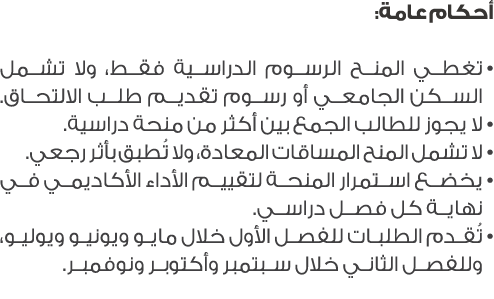 أحكام عامة: • تغطي المنح الرسوم الدراسية فقط، ولا تشمل السكن الجامعي أو رسوم تقديم طلب الالتحاق. • لا يجوز للطالب الج...