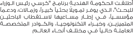 أطلقت الحكومة الهندية برنامج \“كرسي رئيس الوزراء للبحث\"، الذي يوفر تمويلاً بحثياً كبيراً، وزمالات، ودعماً مؤسسياً، ف...