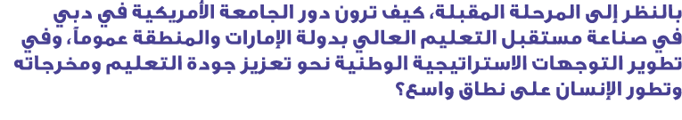 بالنظر إلى المرحلة المقبلة، كيف ترون دور الجامعة الأمريكية في دبي في صناعة مستقبل التعليم العالي بدولة الإمارات والمن...