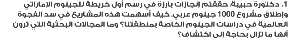 1. دكتورة حبيبة، حققتم إنجازات بارزة في رسم أول خريطة للجينوم الإماراتي وإطلاق مشروع 1000 جينوم عربي. كيف أسهمت هذه ا...