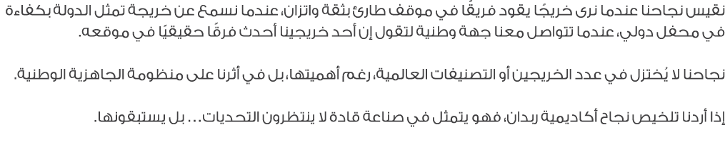 نقيس نجاحنا عندما نرى خريجًا يقود فريقًا في موقف طارئ بثقة واتزان، عندما نسمع عن خريجة تمثل الدولة بكفاءة في محفل دول...