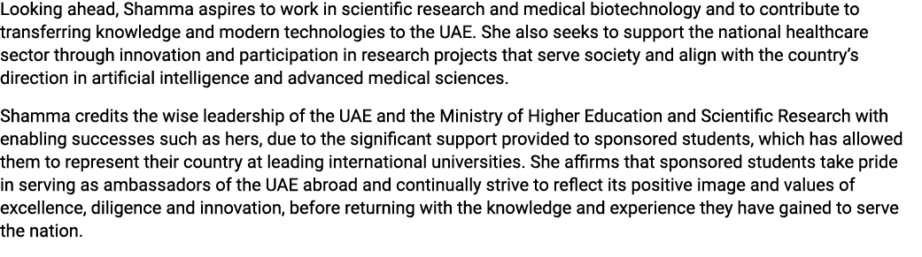 Looking ahead, Shamma aspires to work in scientific research and medical biotechnology and to contribute to transferr...