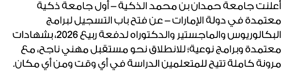 أعلنت جامعة حمدان بن محمد الذكية – أول جامعة ذكية معتمدة في دولة الإمارات – عن فتح باب التسجيل لبرامج البكالوريوس وال...