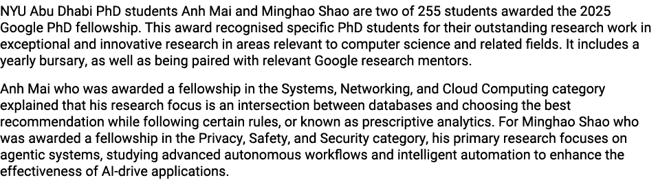 NYU Abu Dhabi PhD students Anh Mai and Minghao Shao are two of 255 students awarded the 2025 Google PhD fellowship. T...