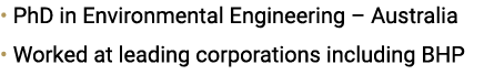 • PhD in Environmental Engineering – Australia • Worked at leading corporations including BHP 