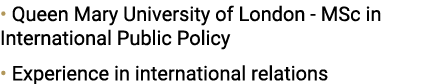 • Queen Mary University of London MSc in International Public Policy • Experience in international relations 