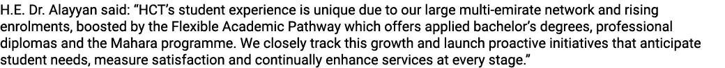 H.E. Dr. Alayyan said: “HCT’s student experience is unique due to our large multi emirate network and rising enrolmen...