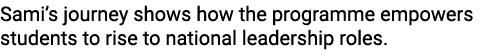Sami’s journey shows how the programme empowers students to rise to national leadership roles.