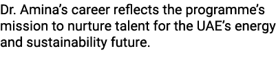 Dr. Amina’s career reflects the programme’s mission to nurture talent for the UAE’s energy and sustainability future.