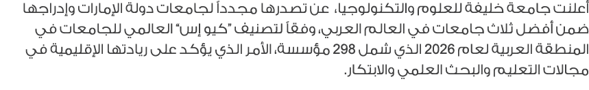أعلنت جامعة خليفة للعلوم والتكنولوجيا، عن تصدرها مجدداً لجامعات دولة الإمارات وإدراجها ضمن أفضل ثلاث جامعات في العالم...