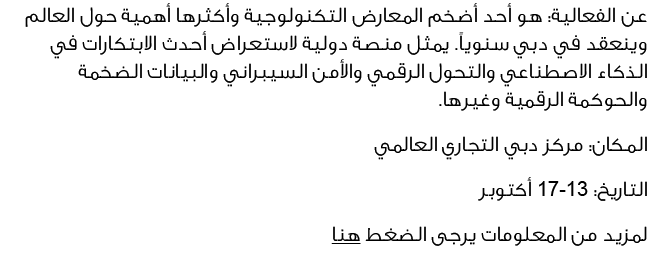 عن الفعالية: هو أحد أضخم المعارض التكنولوجية وأكثرها أهمية حول العالم وينعقد في دبي سنوياً. يمثل منصة دولية لاستعراض ...