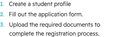 1. Create a student profile 2. Fill out the application form. 3. Upload the required documents to complete the regist...
